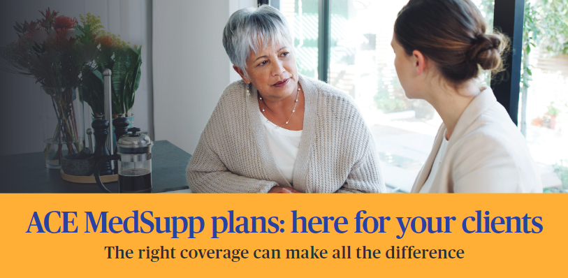 ACE Med Supp plans: here for your clients. The right coverage can make all the difference.